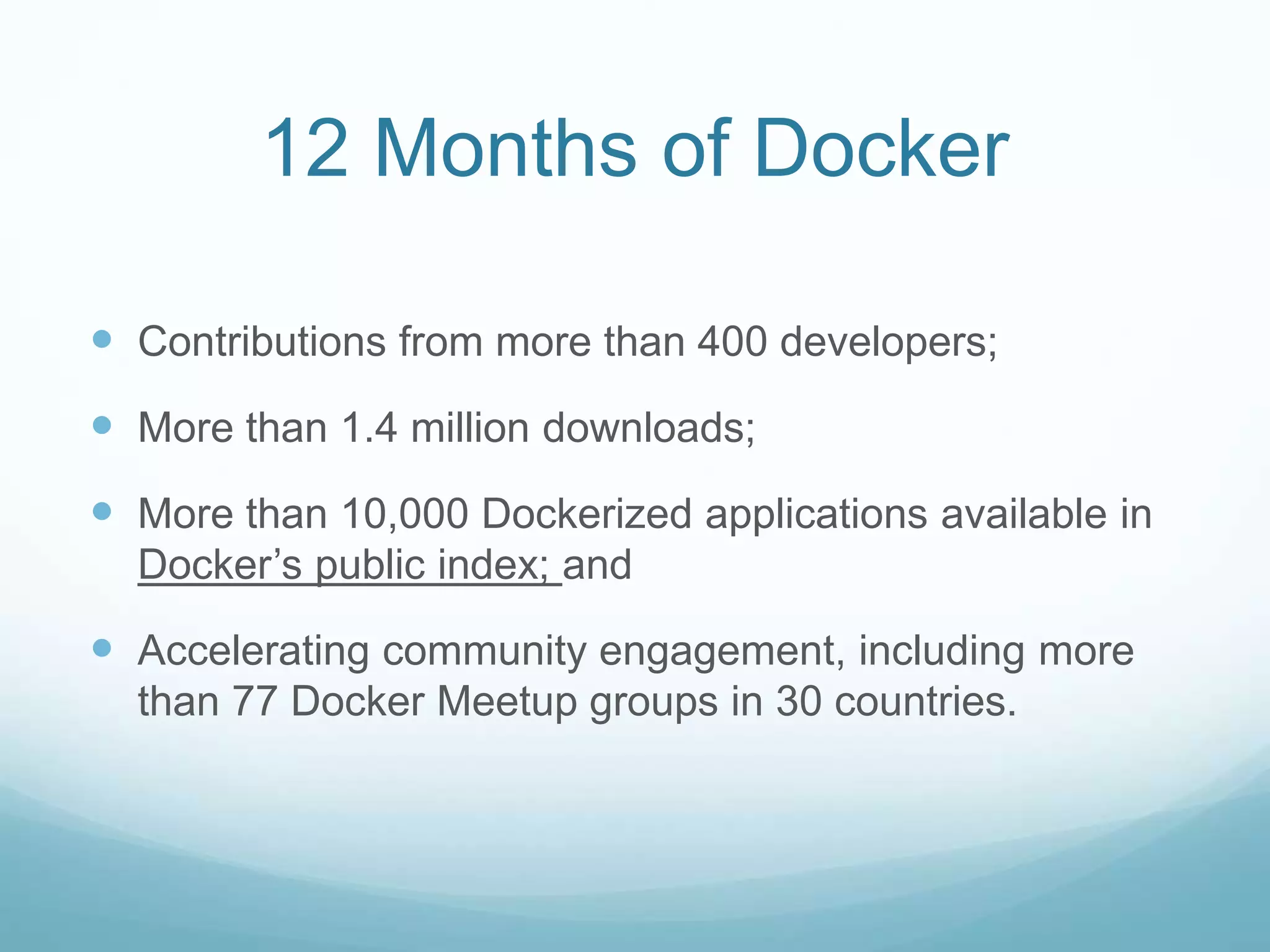 12 Months of Docker
 Contributions from more than 400 developers;
 More than 1.4 million downloads;
 More than 10,000 Dockerized applications available in
Docker’s public index; and
 Accelerating community engagement, including more
than 77 Docker Meetup groups in 30 countries.
 