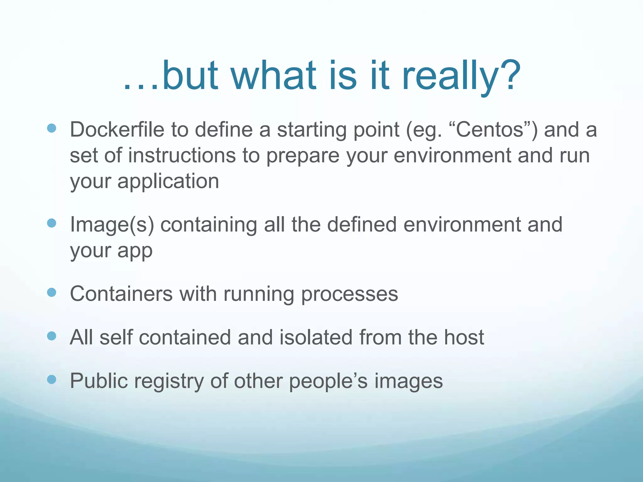 …but what is it really?
 Dockerfile to define a starting point (eg. “Centos”) and a
set of instructions to prepare your environment and run
your application
 Image(s) containing all the defined environment and
your app
 Containers with running processes
 All self contained and isolated from the host
 Public registry of other people’s images
 