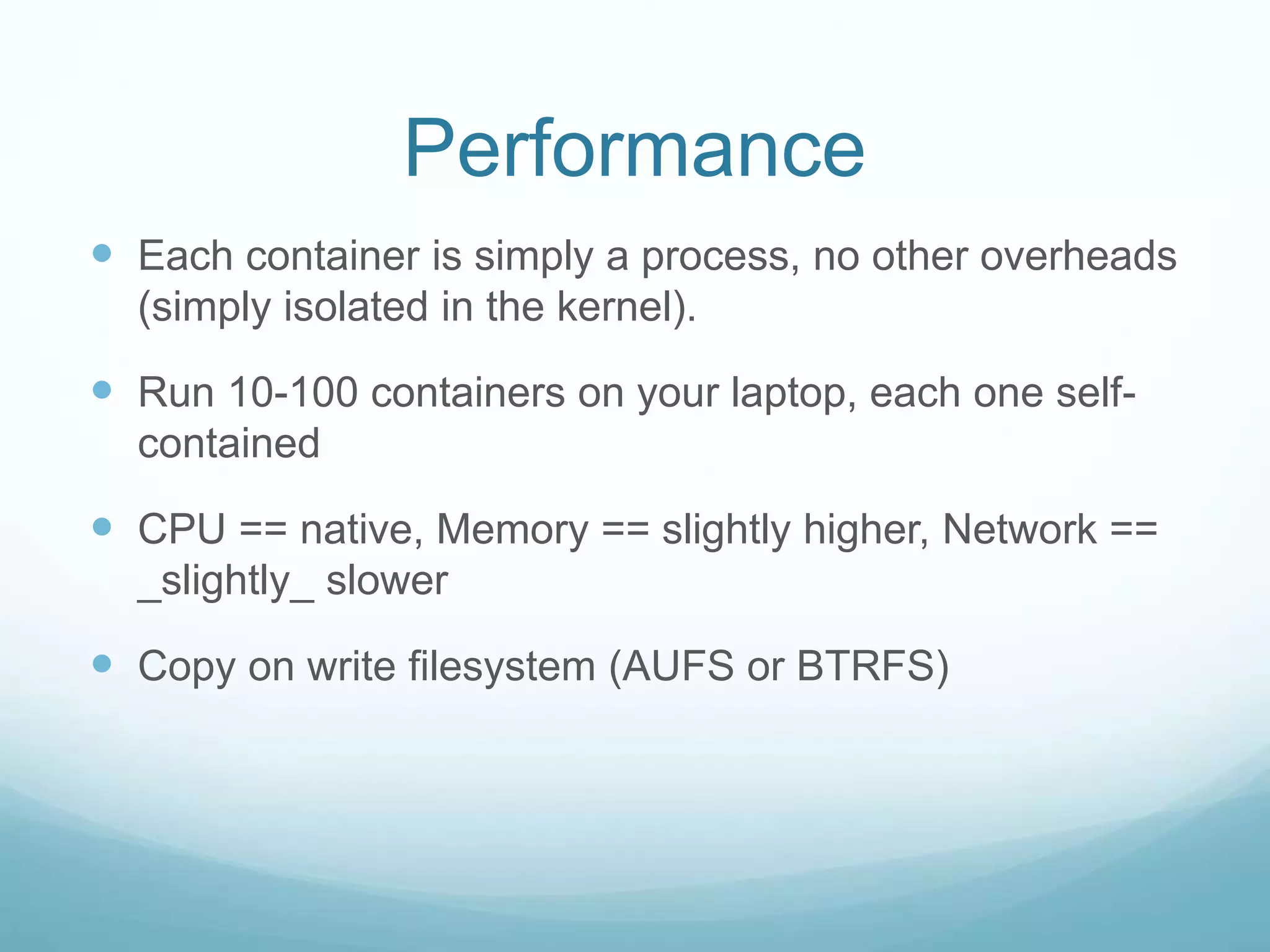 Performance
 Each container is simply a process, no other overheads
(simply isolated in the kernel).
 Run 10-100 containers on your laptop, each one self-
contained
 CPU == native, Memory == slightly higher, Network ==
_slightly_ slower
 Copy on write filesystem (AUFS or BTRFS)
 