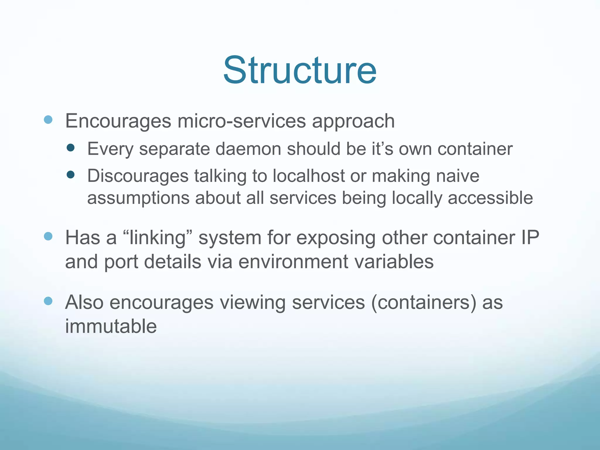 Structure
 Encourages micro-services approach
 Every separate daemon should be it’s own container
 Discourages talking to localhost or making naive
assumptions about all services being locally accessible
 Has a “linking” system for exposing other container IP
and port details via environment variables
 Also encourages viewing services (containers) as
immutable
 