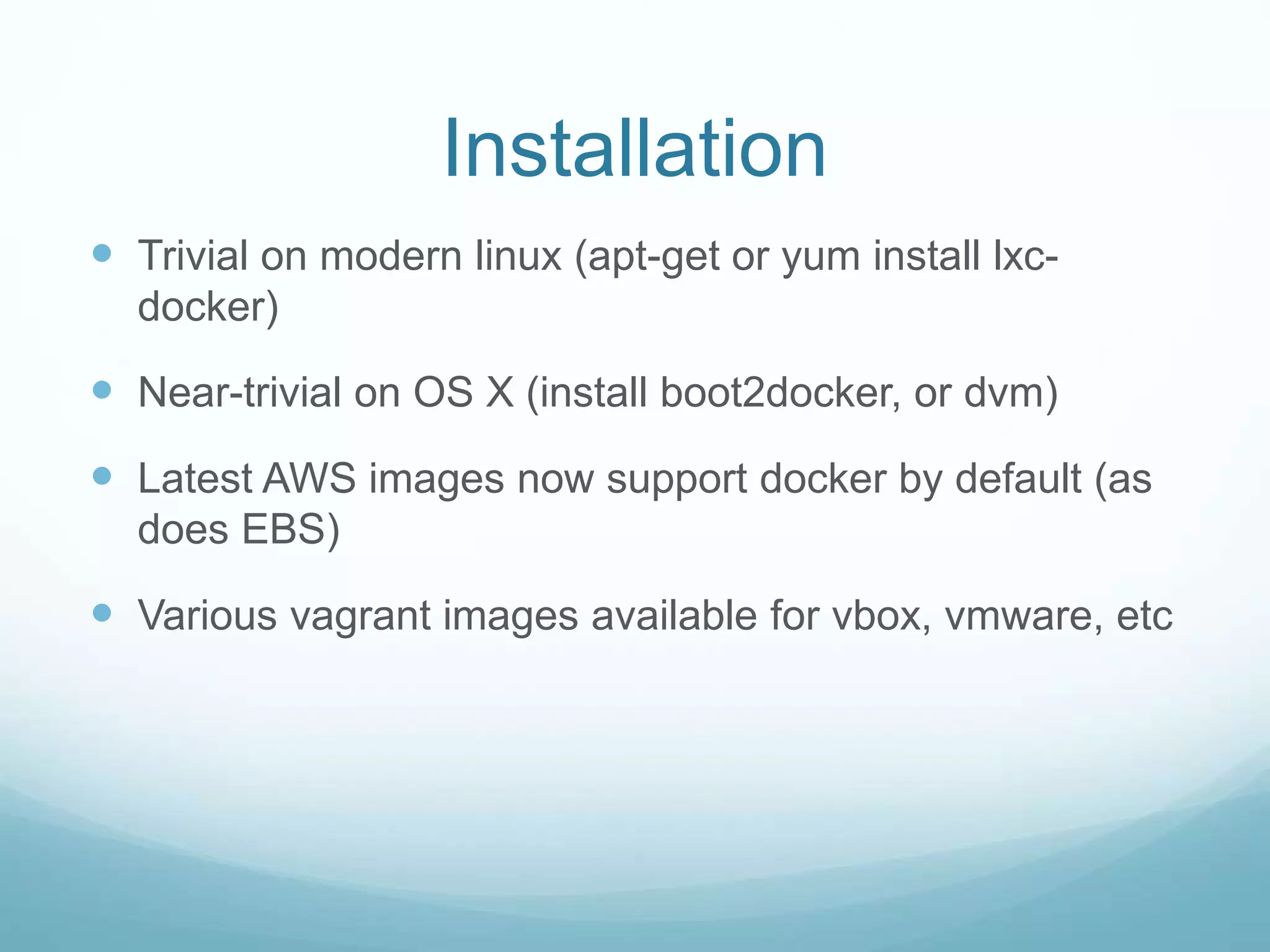 Installation
 Trivial on modern linux (apt-get or yum install lxc-
docker)
 Near-trivial on OS X (install boot2docker, or dvm)
 Latest AWS images now support docker by default (as
does EBS)
 Various vagrant images available for vbox, vmware, etc
 