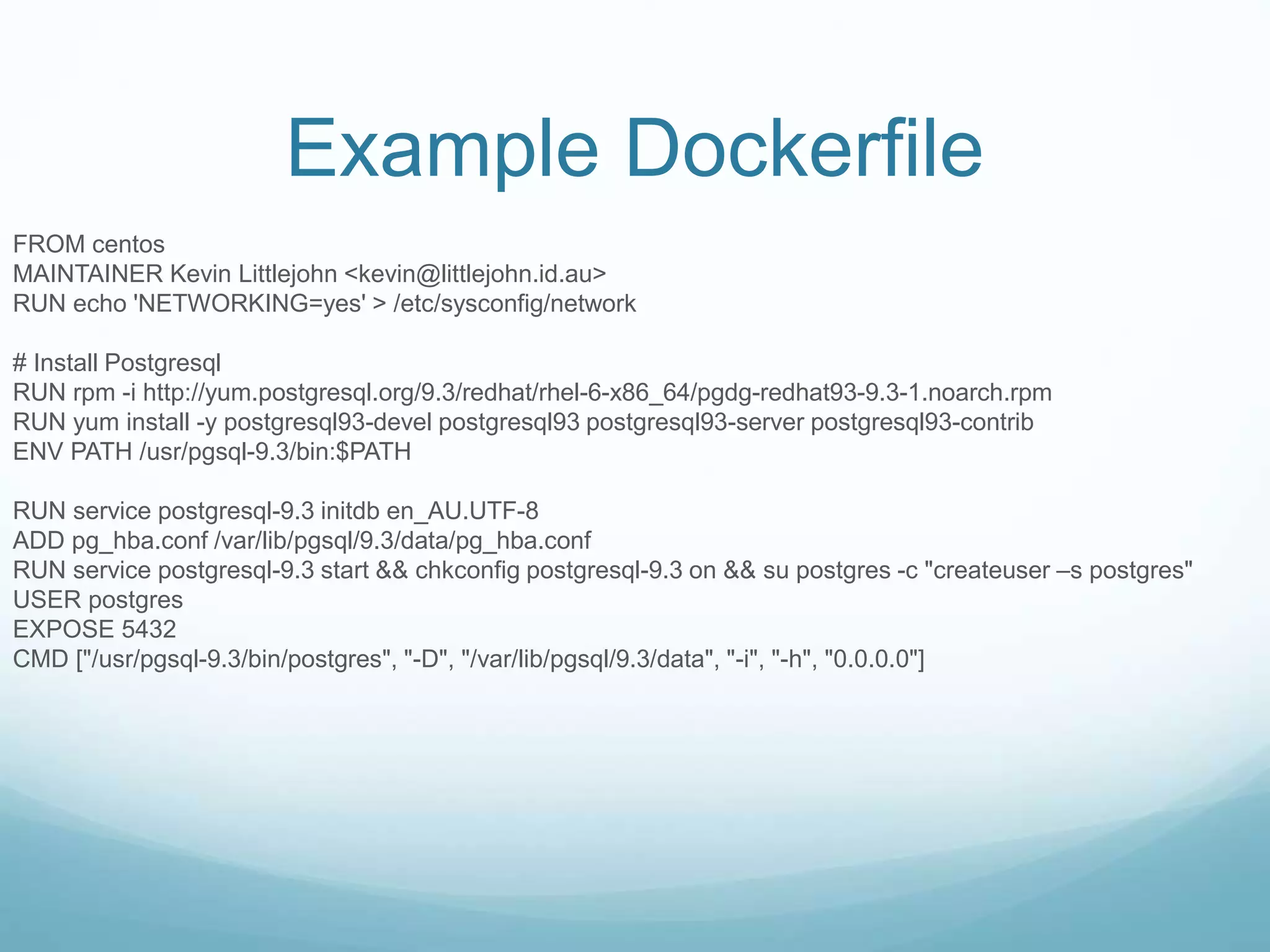 Example Dockerfile
FROM centos
MAINTAINER Kevin Littlejohn <kevin@littlejohn.id.au>
RUN echo 'NETWORKING=yes' > /etc/sysconfig/network
# Install Postgresql
RUN rpm -i http://yum.postgresql.org/9.3/redhat/rhel-6-x86_64/pgdg-redhat93-9.3-1.noarch.rpm
RUN yum install -y postgresql93-devel postgresql93 postgresql93-server postgresql93-contrib
ENV PATH /usr/pgsql-9.3/bin:$PATH
RUN service postgresql-9.3 initdb en_AU.UTF-8
ADD pg_hba.conf /var/lib/pgsql/9.3/data/pg_hba.conf
RUN service postgresql-9.3 start && chkconfig postgresql-9.3 on && su postgres -c "createuser –s postgres"
USER postgres
EXPOSE 5432
CMD ["/usr/pgsql-9.3/bin/postgres", "-D", "/var/lib/pgsql/9.3/data", "-i", "-h", "0.0.0.0"]
 