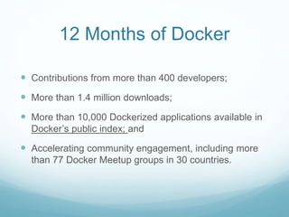 12 Months of Docker
 Contributions from more than 400 developers;
 More than 1.4 million downloads;
 More than 10,000 Dockerized applications available in
Docker’s public index; and
 Accelerating community engagement, including more
than 77 Docker Meetup groups in 30 countries.
 