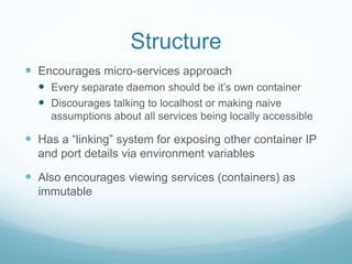 Structure
 Encourages micro-services approach
 Every separate daemon should be it’s own container
 Discourages talking to localhost or making naive
assumptions about all services being locally accessible
 Has a “linking” system for exposing other container IP
and port details via environment variables
 Also encourages viewing services (containers) as
immutable
 