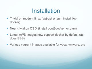 Installation
 Trivial on modern linux (apt-get or yum install lxc-
docker)
 Near-trivial on OS X (install boot2docker, or dvm)
 Latest AWS images now support docker by default (as
does EBS)
 Various vagrant images available for vbox, vmware, etc
 