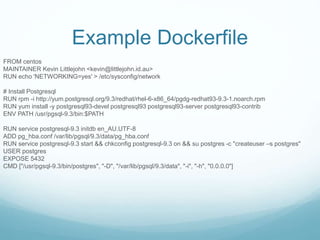 Example Dockerfile
FROM centos
MAINTAINER Kevin Littlejohn <kevin@littlejohn.id.au>
RUN echo 'NETWORKING=yes' > /etc/sysconfig/network
# Install Postgresql
RUN rpm -i http://yum.postgresql.org/9.3/redhat/rhel-6-x86_64/pgdg-redhat93-9.3-1.noarch.rpm
RUN yum install -y postgresql93-devel postgresql93 postgresql93-server postgresql93-contrib
ENV PATH /usr/pgsql-9.3/bin:$PATH
RUN service postgresql-9.3 initdb en_AU.UTF-8
ADD pg_hba.conf /var/lib/pgsql/9.3/data/pg_hba.conf
RUN service postgresql-9.3 start && chkconfig postgresql-9.3 on && su postgres -c "createuser –s postgres"
USER postgres
EXPOSE 5432
CMD ["/usr/pgsql-9.3/bin/postgres", "-D", "/var/lib/pgsql/9.3/data", "-i", "-h", "0.0.0.0"]
 