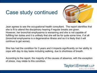 Case study continued
Jean agrees to see the occupational health consultant. The report identifies that
she is fit to attend the disciplinary hearing if regular breaks are given.
However, her bronchial emphysema is worsening and she is not capable of
fulfilling her duties and it is unlikely that she will be for quite some time, if at all
(bronchial emphysema is a degenerative illness and so it is likely that it will
continue to get worse).
She has had the condition for 3 years and it impacts significantly on her ability to
cope with day to day tasks including walking, due to shortness of breath.

According to the report, the majority of the causes of absence, with the exception
of stress, may relate to this condition.

 