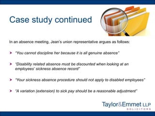 Case study continued
In an absence meeting, Jean’s union representative argues as follows:
 “You cannot discipline her because it is all genuine absence”
 “Disability related absence must be discounted when looking at an
employees’ sickness absence record”
 “Your sickness absence procedure should not apply to disabled employees”
 “A variation (extension) to sick pay should be a reasonable adjustment”

 