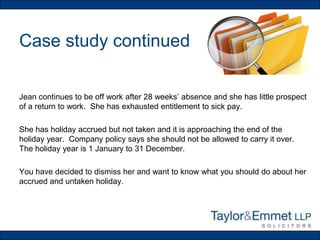 Case study continued
Jean continues to be off work after 28 weeks’ absence and she has little prospect
of a return to work. She has exhausted entitlement to sick pay.
She has holiday accrued but not taken and it is approaching the end of the
holiday year. Company policy says she should not be allowed to carry it over.
The holiday year is 1 January to 31 December.
You have decided to dismiss her and want to know what you should do about her
accrued and untaken holiday.

 