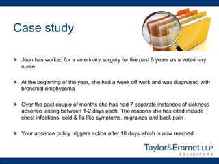 Case study
 Jean has worked for a veterinary surgery for the past 5 years as a veterinary
nurse
 At the beginning of the year, she had a week off work and was diagnosed with
bronchial emphysema
 Over the past couple of months she has had 7 separate instances of sickness
absence lasting between 1-2 days each. The reasons she has cited include
chest infections, cold & flu like symptoms, migraines and back pain

 Your absence policy triggers action after 10 days which is now reached

 