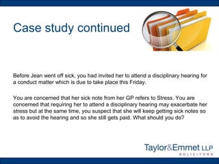 Case study continued

Before Jean went off sick, you had invited her to attend a disciplinary hearing for
a conduct matter which is due to take place this Friday.
You are concerned that her sick note from her GP refers to Stress. You are
concerned that requiring her to attend a disciplinary hearing may exacerbate her
stress but at the same time, you suspect that she will keep getting sick notes so
as to avoid the hearing and so she still gets paid. What should you do?

 