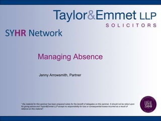 Managing Absence
Jenny Arrowsmith, Partner

“ the material for this seminar has been prepared solely for the benefit of delegates on this seminar. It should not be relied upon
for giving advice and Taylor&Emmet LLP accept no responsibility for loss or consequential losses incurred as a result of
reliance on this material”.

 