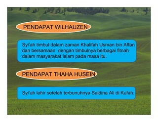 PENDAPAT WILHAUZEN


Syi’ah timbul dalam zaman Khalifah Usman bin Affan
dan bersamaan dengan timbulnya berbagai fitnah
dalam masyarakat Islam pada masa itu.


PENDAPAT THAHA HUSEIN


Syi’ah lahir setelah terbunuhnya Saidina Ali di Kufah.
 