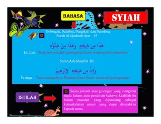 BAHASA
                                        SYIAH




              Suatu jemaah atau golongan yang menganut
          suatu faham atau pendirian bahawa khalifah itu
ISTILAH   bukan masalah yang dipandang sebagai
          kemaslahatan umum yang dapat diserahkan
          kepada umat.
 