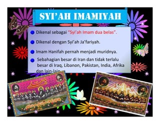SYI’AH IMAMIYAH
Dikenal sebagai “Syi’ah Imam dua belas”.

Dikenal dengan Syi’ah Ja’fariyah.

Imam Hanifah pernah menjadi muridnya.
Sebahagian besar di Iran dan tidak terlalu
besar di Iraq, Libanon, Pakistan, India, Afrika
dan lain‐lain.
 