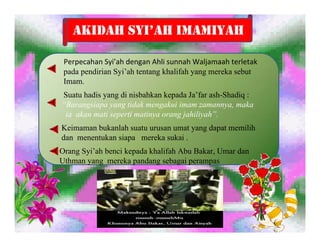 AKIDAH SYI’AH IMAMIYAH

 Perpecahan Syi’ah dengan Ahli sunnah Waljamaah terletak 
 pada pendirian Syi’ah tentang khalifah yang mereka sebut
 Imam.
Suatu hadis yang di nisbahkan kepada Ja’far ash-Shadiq :
“Barangsiapa yang tidak mengakui imam zamannya, maka
 ia akan mati seperti matinya orang jahiliyah”.
Keimaman bukanlah suatu urusan umat yang dapat memilih
dan menentukan siapa mereka sukai .
Orang Syi’ah benci kepada khalifah Abu Bakar, Umar dan
Uthman yang mereka pandang sebagai perampas
 