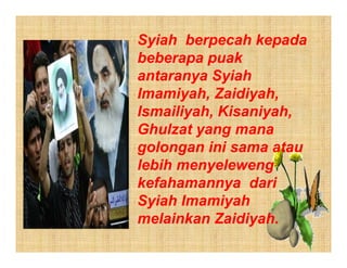 Syiah berpecah kepada
beberapa puak
antaranya Syiah
Imamiyah, Zaidiyah,
Ismailiyah, Kisaniyah,
Ghulzat yang mana
golongan ini sama atau
lebih menyeleweng
kefahamannya dari
Syiah Imamiyah
melainkan Zaidiyah.
 