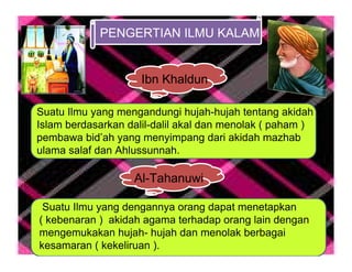 PENGERTIAN ILMU KALAM


                     Ibn Khaldun

Suatu Ilmu yang mengandungi hujah-hujah tentang akidah
Islam berdasarkan dalil-dalil akal dan menolak ( paham )
pembawa bid’ah yang menyimpang dari akidah mazhab
ulama salaf dan Ahlussunnah.

                   Al-Tahanuwi

 Suatu Ilmu yang dengannya orang dapat menetapkan
( kebenaran ) akidah agama terhadap orang lain dengan
mengemukakan hujah- hujah dan menolak berbagai
kesamaran ( kekeliruan ).
 