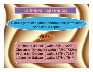 Dimulai pada akhir abad pertama dan permulaan
              abad kedua Hijrah.


                  OLEH:

   Ma’bad al-Juhani ( wafat 80H / 722M )
  Ghailan al-Dimasyqi ( wafat 105H / 732M)
  Al-Ja’d bin Dirham ( wafat 117H / 735M )
  Jaham bin Safwan ( wafat 127H / 754M )
 