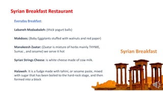 :
Labaneh Modaabaleh: (thick yogurt balls)
Makdoos: (Baby Eggplants stuffed with walnuts and red paper)
Manakeesh Zaatar: )Zaatar is mixture of herbs mainly THYME,
Sumac , and sesame) we serve it hot
Syrian Strings Cheese: is white cheese made of cow milk.
Halaweh: It is a fudge made with tahini, or sesame paste, mixed
with sugar that has been boiled to the hard-rock stage, and then
formed into a block
Syrian Breakfast
Syrian Breakfast Restaurant
 