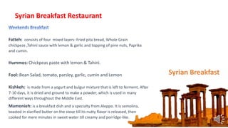 Syrian Breakfast
Syrian Breakfast Restaurant
Fatteh: consists of four mixed layers: Fried pita bread, Whole Grain
chickpeas ,Tahini sauce with lemon & garlic and topping of pine nuts, Paprika
and cumin.
Hummos: Chickpeas paste with lemon & Tahini.
Fool: Bean Salad, tomato, parsley, garlic, cumin and Lemon
Kishkeh: is made from a yogurt and bulgur mixture that is left to ferment. After
7-10 days, it is dried and ground to make a powder, which is used in many
different ways throughout the Middle East.
Mamonieh: is a breakfast dish and a specialty from Aleppo. It is semolina,
toasted in clarified butter on the stove till its nutty flavor is released, then
cooked for mere minutes in sweet water till creamy and porridge-like.
 