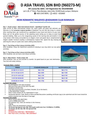 4D3N ROMANTIC MALDIVES @ADAARAN CLUB RANNALHI
https://www.dasiatravels.com/honeymoon-destinations/
 
 
Day 1 : Kuala Lumpur - Male International Airport - Speedboat Transfer (D)  
Upon Arrival at Male International Airport our resort guide will great and welcome you.                           
Welcome to the ​turquoise tropical paradise of Maldives! You will feel like living in a dream.                               
After reaching there, get transferred by a speedboat to your resort and check-in to your room.                               
Relax and let the gentle murmur of the splashing waves lulling you to sleep on plush hand                                 
painted bedding. Wake up to the invigorating sounds of the morning tide and breathe in the                               
crisp breeze while being surrounded by an elegant cream and pastel decor complimented by                           
elegant wooden furniture exuding a contemporary tropical feel. Spend the day relaxing and                         
admiring the views of crystal clear waters ebbing sandy beaches. 
 
Day 2 : Fee & Easy at Own Leisure Activities (B/D) 
After breakfast, Enjoy the beachfront sceneries & relaxing or you may select our any option                             
activities. 
 
Day 3 : Fee & Easy at Own Leisure Activities (B/D) 
After breakfast, you can have a own leisure activities.  
 
Day 4 : Male Airport - Kuala Lumpur (B) 
After breakfast, pick up and proceed to transfer via speed board on your next destination..                             
Tour End with sweet memory. 
 
​PACKAGE PRICE / COUPLE 
PERIOD STANDARD BUNGALOW WATER BUNGALOW
01/08/19-31/10/19  RM 4 150  RM 6 710 
01/11/19-26/12/19  RM 4 999  RM 7 599 
27/12/19-10/01/20  RM 6 199  RM 8 799 
11/01/20-30/04/20  RM 5 550  RM 8 150 
01/05/20-31/10/20  RM 4 750  RM 7 330 
PACKAGE INCLUSION: 
➢ Accommodation with daily breakfast
➢ Welcome Drink upon arrival with Free WIFI
➢ Breakfast & Dinner Only
➢ Free Daily Entertainment (Live Band, Karaoke, DJ on the beach)
➢ 2 Way Speed Boat Transfer
➢ Daily 2 water bottles (01.5L) replenished in room
➢ Honeymoon Benefit:-Cake, Bottle of Wine and Bed Decoration​ ​(wedding certificate copy to be submitted and the travel should be 
within 6 months from the date of marriage) 
PACKAGE EXCLUSION:  
➢ Return Airfare (KUL-MALE-KUL)
➢ Lunch @ RM90/adult/meal
➢ Any optional Tour /Item not mention in the itinerary
➢ Tipping 
➢ Other Taxes not mentioned in itinerary 
➢ 30 minute Spa Special rate: RM 190/couple (valid only from 10.00AM to 15.00PM)
➢ 10 minute Jet Ski ride: RM 150 /person/ride
➢ REMARKS : 
➢ Christmas Eve (24th Dec) - RM720/ADULT  
➢ New Year's Eve ( 31st Dec) - RM1,020/ADULT  
 