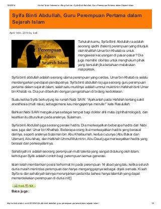 14/4/2014 Hizbut Tahrir Indonesia » Blog Archive » Syifa Binti Abdullah, Guru Perempuan Pertama dalam Sejarah Islam
http://m.hizbut-tahrir.or.id/2014/04/14/syifa-binti-abdullah-guru-perempuan-pertama-dalam-sejarah-islam/ 1/2
Syifa Binti Abdullah, Guru Perempuan Pertama dalam
Sejarah Islam
April 14th, 2014 by kafi
Tahukah kamu, Syifa Binti Abdullah ra adalah
seorang qadhi (hakim) perempuan yang ditunjuk
oleh khalifah Umar bin Khatab ra untuk
mengawasi kecurangan di pasar-pasar? Dia
juga memiliki otoritas untuk menghukum pihak
yang bersalah jika ketahuan melakukan
malpraktek.
Syifa binti abdullah adalah seorang ulama perempuan yang cerdas, Umar bin Khatab ra selalu
mendengarkan pendapat-pendapatnya. Syifa binti abdullah ra juga seorang guru perempuan
pertama dalam sejarah Islam, salah satu muridnya adalah ummul mukminin Hafshah binti Umar
bin Khatab ra. Dia pun diberkahi dengan pengetahuan di bidang kedokteran.
Suatu ketika Syifa berkunjung ke rumah Nabi SAW. “Ajarkanlah pada Hafshah tentang sakit
anesthesia (mati rasa), sebagaimana kau mengajarinya menulis!” kata Rasulullah.
Bahkan Nabi SAW mengakuinya sebagai tempat bagi dokter ahli mata (ophthalmologist), dan
keahlian itu diturunkan pada anaknya, Sulaiman.
Syifa binti Abdullah juga seorang perawi hadits. Dia meriwayatkan beberapa hadits dari Nabi
saw, juga dari Umar bin Khathab. Beberapa orang ikut meriwayatkan hadits yang berasal
darinya, seperti anaknya Sulaiman bin Abu Khaitsumah, kedua cucunya (Abu Bakar dan
Utsman), Abu Ishaq, dan Hafshah Ummul Mukminin. Abu Daud juga meriwayatkan hadits yang
berasal dari periwayatannya.
Sahabiyah ini adalah seorang perempuan multi talenta yang sangat didukung oleh Islam,
kehidupan Syifa adalah contoh bagi perempuan semua generasi.
Islam telah memberikan posisi terhormat ini pada perempuan 14 abad yang lalu, ketika seluruh
dunia masih menindas perempuan dan hanya menganggapnya sebagai objek semata. Kisah
Syifa ra dan sahabiyah lainnya menunjukkan pada kita bahwa hanya Islamlah yang dapat
memerdekakan perempuan di dunia ini![]
Baca juga :
 