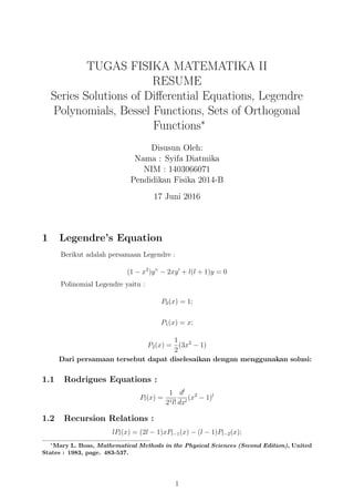 TUGAS FISIKA MATEMATIKA II
RESUME
Series Solutions of Diﬀerential Equations, Legendre
Polynomials, Bessel Functions, Sets of Orthogonal
Functions∗
Disusun Oleh:
Nama : Syifa Diatmika
NIM : 1403066071
Pendidikan Fisika 2014-B
17 Juni 2016
1 Legendre’s Equation
Berikut adalah persamaan Legendre :
(1 − x2
)y” − 2xy′
+ l(l + 1)y = 0
Polinomial Legendre yaitu :
P0(x) = 1;
P1(x) = x;
P2(x) =
1
2
(3x2
− 1)
Dari persamaan tersebut dapat diselesaikan dengan menggunakan solusi:
1.1 Rodrigues Equations :
Pl(x) =
1
21l!
dl
dxl
(x2
− 1)l
1.2 Recursion Relations :
lPl(x) = (2l − 1)xPl−1(x) − (l − 1)Pl−2(x);
∗
Mary L. Boas, Mathematical Methods in the Physical Sciences (Second Edition), United
States : 1983, page. 483-537.
1
 