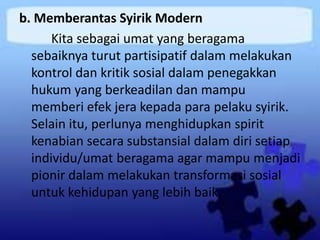 b. Memberantas Syirik Modern
Kita sebagai umat yang beragama
sebaiknya turut partisipatif dalam melakukan
kontrol dan kritik sosial dalam penegakkan
hukum yang berkeadilan dan mampu
memberi efek jera kepada para pelaku syirik.
Selain itu, perlunya menghidupkan spirit
kenabian secara substansial dalam diri setiap
individu/umat beragama agar mampu menjadi
pionir dalam melakukan transformasi sosial
untuk kehidupan yang lebih baik.
 