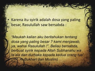 • Karena itu syirik adalah dosa yang paling
  besar, Rasulullah saw bersabda :

  “Maukah kalian aku beritahukan tentang
  dosa yang paling besar ? kami menjawab,
  ya, wahai Rasulullah !”. Beliau bersabda,
  berbuat syirik kepada Allah Subhanahu wa
  ta‟ala dan durhaka kepada kedua orang tua”.
  (HR. Al-Bukhari dan Muslim)
 