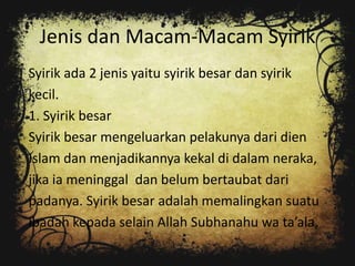 Jenis dan Macam-Macam Syirik
Syirik ada 2 jenis yaitu syirik besar dan syirik
kecil.
1. Syirik besar
Syirik besar mengeluarkan pelakunya dari dien
Islam dan menjadikannya kekal di dalam neraka,
jika ia meninggal dan belum bertaubat dari
padanya. Syirik besar adalah memalingkan suatu
ibadah kepada selain Allah Subhanahu wa ta’ala,
 
