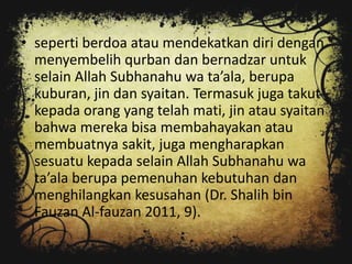 • seperti berdoa atau mendekatkan diri dengan
  menyembelih qurban dan bernadzar untuk
  selain Allah Subhanahu wa ta’ala, berupa
  kuburan, jin dan syaitan. Termasuk juga takut
  kepada orang yang telah mati, jin atau syaitan
  bahwa mereka bisa membahayakan atau
  membuatnya sakit, juga mengharapkan
  sesuatu kepada selain Allah Subhanahu wa
  ta’ala berupa pemenuhan kebutuhan dan
  menghilangkan kesusahan (Dr. Shalih bin
  Fauzan Al-fauzan 2011, 9).
 