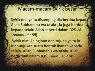 Macam-macam Syirik besar
a. Syirik doa yaitu disamping dia berdoa kepada
    Allah Subhanahu wa ta’ala , ia juga berdoa
    kepada selain Allah seperti dalam (QS.Al-
    `Ankabuut : 65)
b. . Syirik niat, keinginan dan tujuan yaitu ia
    menunjukan suatu bentuk ibadah kepada
    selain Allah Subhanahu wa ta’ala. Allah
    berfirman dalam (QS. Huud : 15-16):
 