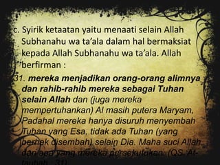 c. Syirik ketaatan yaitu menaati selain Allah
   Subhanahu wa ta’ala dalam hal bermaksiat
   kepada Allah Subhanahu wa ta’ala. Allah
   berfirman :
31. mereka menjadikan orang-orang alimnya
  dan rahib-rahib mereka sebagai Tuhan
  selain Allah dan (juga mereka
  mempertuhankan) Al masih putera Maryam,
  Padahal mereka hanya disuruh menyembah
  Tuhan yang Esa, tidak ada Tuhan (yang
  berhak disembah) selain Dia. Maha suci Allah
  dari apa yang mereka persekutukan. (QS. At-
 