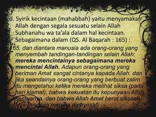 d. Syirik kecintaan (mahabbah) yaitu menyamakan
   Allah dengan segala sesuatu selain Allah
   Subhanahu wa ta’ala dalam hal kecintaan.
   Sebagaimana dalam (QS. Al Baqarah : 165) :
165. dan diantara manusia ada orang-orang yang
  menyembah tandingan-tandingan selain Allah;
  mereka mencintainya sebagaimana mereka
  mencintai Allah. Adapun orang-orang yang
  beriman Amat sangat cintanya kepada Allah. dan
  jika seandainya orang-orang yang berbuat zalim
  itu mengetahui ketika mereka melihat siksa (pada
  hari kiamat), bahwa kekuatan itu kepunyaan Allah
  semuanya, dan bahwa Allah Amat berat siksaan-
  Nya (niscaya mereka menyesal)
 