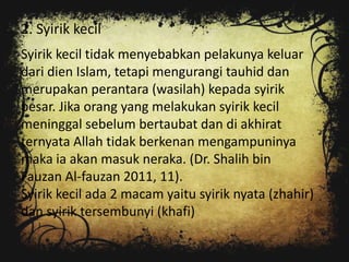 2. Syirik kecil
Syirik kecil tidak menyebabkan pelakunya keluar
dari dien Islam, tetapi mengurangi tauhid dan
merupakan perantara (wasilah) kepada syirik
besar. Jika orang yang melakukan syirik kecil
meninggal sebelum bertaubat dan di akhirat
ternyata Allah tidak berkenan mengampuninya
maka ia akan masuk neraka. (Dr. Shalih bin
Fauzan Al-fauzan 2011, 11).
Syirik kecil ada 2 macam yaitu syirik nyata (zhahir)
dan syirik tersembunyi (khafi)
 