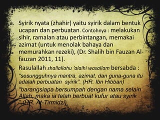 a. Syirik nyata (zhahir) yaitu syirik dalam bentuk
   ucapan dan perbuatan. Contohnya : melakukan
   sihir, ramalan atau perbintangan, memakai
   azimat (untuk menolak bahaya dan
   memurahkan rezeki), (Dr. Shalih bin Fauzan Al-
   fauzan 2011, 11).
   Rasulallah shallallahu ‘alaihi wasallam bersabda :
   “sesungguhnya mantra, azimat, dan guna-guna itu
   adalah perbuatan syirik”. (HR. Ibn Hibban)
   “barangsiapa bersumpah dengan nama selain
   Allah, maka ia telah berbuat kufur atau syirik
   ”.(HR. At-Tirmidzi)
 