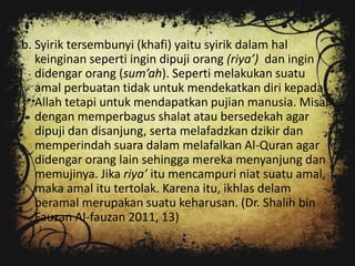 b. Syirik tersembunyi (khafi) yaitu syirik dalam hal
   keinginan seperti ingin dipuji orang (riya’) dan ingin
   didengar orang (sum’ah). Seperti melakukan suatu
   amal perbuatan tidak untuk mendekatkan diri kepada
   Allah tetapi untuk mendapatkan pujian manusia. Misal
   dengan memperbagus shalat atau bersedekah agar
   dipuji dan disanjung, serta melafadzkan dzikir dan
   memperindah suara dalam melafalkan Al-Quran agar
   didengar orang lain sehingga mereka menyanjung dan
   memujinya. Jika riya’ itu mencampuri niat suatu amal,
   maka amal itu tertolak. Karena itu, ikhlas delam
   beramal merupakan suatu keharusan. (Dr. Shalih bin
   Fauzan Al-fauzan 2011, 13)
 
