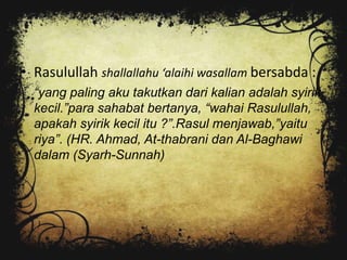• Rasulullah shallallahu ‘alaihi wasallam bersabda :
  “yang paling aku takutkan dari kalian adalah syirik
  kecil.”para sahabat bertanya, “wahai Rasulullah,
  apakah syirik kecil itu ?”.Rasul menjawab,”yaitu
  riya”. (HR. Ahmad, At-thabrani dan Al-Baghawi
  dalam (Syarh-Sunnah)
 