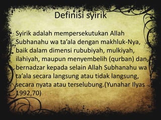 Definisi syirik
• Syirik adalah mempersekutukan Allah
  Subhanahu wa ta’ala dengan makhluk-Nya,
  baik dalam dimensi rububiyah, mulkiyah,
  ilahiyah, maupun menyembelih (qurban) dan
  bernadzar kepada selain Allah Subhanahu wa
  ta’ala secara langsung atau tidak langsung,
  secara nyata atau terselubung.(Yunahar Ilyas
  1992,70)
 