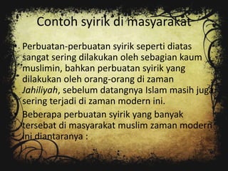 Contoh syirik di masyarakat
• Perbuatan-perbuatan syirik seperti diatas
  sangat sering dilakukan oleh sebagian kaum
  muslimin, bahkan perbuatan syirik yang
  dilakukan oleh orang-orang di zaman
  Jahiliyah, sebelum datangnya Islam masih juga
  sering terjadi di zaman modern ini.
• Beberapa perbuatan syirik yang banyak
  tersebat di masyarakat muslim zaman modern
  ini diantaranya :
 