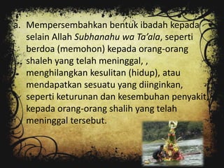 a. Mempersembahkan bentuk ibadah kepada
   selain Allah Subhanahu wa Ta’ala, seperti
   berdoa (memohon) kepada orang-orang
   shaleh yang telah meninggal, ,
   menghilangkan kesulitan (hidup), atau
   mendapatkan sesuatu yang diinginkan,
   seperti keturunan dan kesembuhan penyakit,
   kepada orang-orang shalih yang telah
   meninggal tersebut.
 