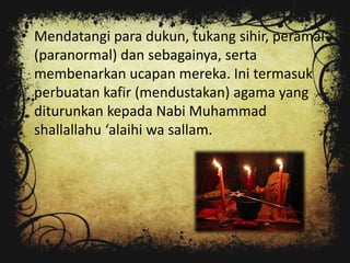 • Mendatangi para dukun, tukang sihir, peramal
  (paranormal) dan sebagainya, serta
  membenarkan ucapan mereka. Ini termasuk
  perbuatan kafir (mendustakan) agama yang
  diturunkan kepada Nabi Muhammad
  shallallahu ‘alaihi wa sallam.
 