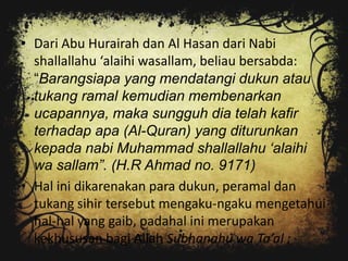 • Dari Abu Hurairah dan Al Hasan dari Nabi
  shallallahu ‘alaihi wasallam, beliau bersabda:
  “Barangsiapa yang mendatangi dukun atau
  tukang ramal kemudian membenarkan
  ucapannya, maka sungguh dia telah kafir
  terhadap apa (Al-Quran) yang diturunkan
  kepada nabi Muhammad shallallahu „alaihi
  wa sallam”. (H.R Ahmad no. 9171)
• Hal ini dikarenakan para dukun, peramal dan
  tukang sihir tersebut mengaku-ngaku mengetahui
  hal-hal yang gaib, padahal ini merupakan
  kekhususan bagi Allah Subhanahu wa Ta’al :
 