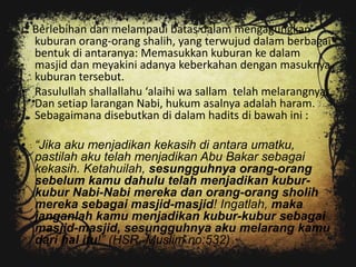 c. Berlebihan dan melampaui batas dalam mengagungkan
   kuburan orang-orang shalih, yang terwujud dalam berbagai
   bentuk di antaranya: Memasukkan kuburan ke dalam
   masjid dan meyakini adanya keberkahan dengan masuknya
   kuburan tersebut.
• Rasulullah shallallahu ‘alaihi wa sallam telah melarangnya.
   Dan setiap larangan Nabi, hukum asalnya adalah haram.
   Sebagaimana disebutkan di dalam hadits di bawah ini :

• “Jika aku menjadikan kekasih di antara umatku,
  pastilah aku telah menjadikan Abu Bakar sebagai
  kekasih. Ketahuilah, sesungguhnya orang-orang
  sebelum kamu dahulu telah menjadikan kubur-
  kubur Nabi-Nabi mereka dan orang-orang sholih
  mereka sebagai masjid-masjid! Ingatlah, maka
  janganlah kamu menjadikan kubur-kubur sebagai
  masjid-masjid, sesungguhnya aku melarang kamu
  dari hal itu!” (HSR. Muslim no:532)
 