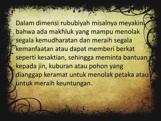 Dalam dimensi rububiyah misalnya meyakini
bahwa ada makhluk yang mampu menolak
segala kemudharatan dan meraih segala
kemanfaatan atau dapat memberi berkat
seperti kesaktian, sehingga meminta bantuan
kepada jin, kuburan atau pohon yang
dianggap keramat untuk menolak petaka atau
untuk meraih keuntungan.
 