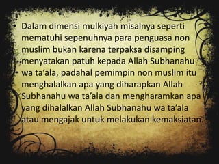 • Dalam dimensi mulkiyah misalnya seperti
  mematuhi sepenuhnya para penguasa non
  muslim bukan karena terpaksa disamping
  menyatakan patuh kepada Allah Subhanahu
  wa ta’ala, padahal pemimpin non muslim itu
  menghalalkan apa yang diharapkan Allah
  Subhanahu wa ta’ala dan mengharamkan apa
  yang dihalalkan Allah Subhanahu wa ta’ala
  atau mengajak untuk melakukan kemaksiatan.
 