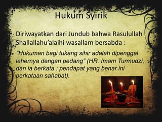 Hukum Syirik
• Diriwayatkan dari Jundub bahwa Rasulullah
  Shallallahu’alaihi wasallam bersabda :
 “Hukuman bagi tukang sihir adalah dipenggal
 lehernya dengan pedang” (HR. Imam Turmudzi,
 dan ia berkata : pendapat yang benar ini
 perkataan sahabat).
 