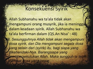 Konsekuensi Syirik
• Allah Subhanahu wa ta’ala tidak akan
  mengampuni orang musyrik, jika ia meninggal
  dalam keadaan syirik. Allah Subhanahu wa
  ta’ala berfirman dalam (QS.An Nisa’ : 48)
48. Sesungguhnya Allah tidak akan mengampuni
  dosa syirik, dan Dia mengampuni segala dosa
  yang selain dari (syirik) itu, bagi siapa yang
  dikehendaki-Nya. Barangsiapa yang
  mempersekutukan Allah, Maka sungguh ia telah
  berbuat dosa yang besar.
 