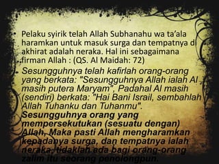 • Pelaku syirik telah Allah Subhanahu wa ta’ala
  haramkan untuk masuk surga dan tempatnya di
  akhirat adalah neraka. Hal ini sebagaimana
  firman Allah : (QS. Al Maidah: 72)
  Sesungguhnya telah kafirlah orang-orang
  yang berkata: "Sesungguhnya Allah ialah Al
  masih putera Maryam", Padahal Al masih
  (sendiri) berkata: "Hai Bani Israil, sembahlah
  Allah Tuhanku dan Tuhanmu".
  Sesungguhnya orang yang
  mempersekutukan (sesuatu dengan)
  Allah, Maka pasti Allah mengharamkan
  kepadanya surga, dan tempatnya ialah
  neraka, tidaklah ada bagi orang-orang
  zalim itu seorang penolongpun.
 